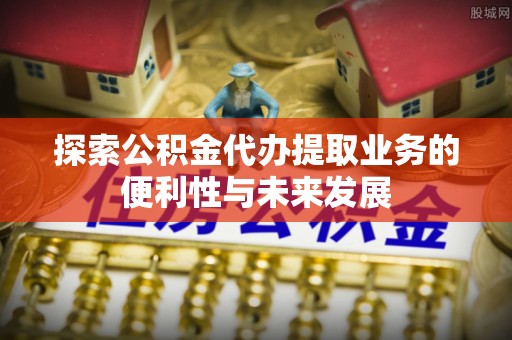 壶关探索公积金代办提取业务的便利性与未来发展