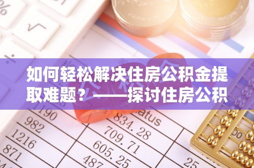 壶关如何轻松解决住房公积金提取难题？——探讨住房公积金提取代办服务