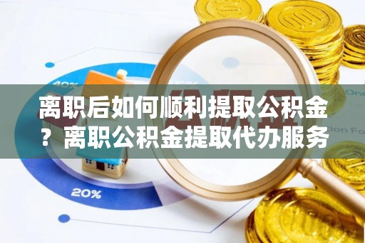 壶关离职后如何顺利提取公积金？离职公积金提取代办服务帮你搞定！