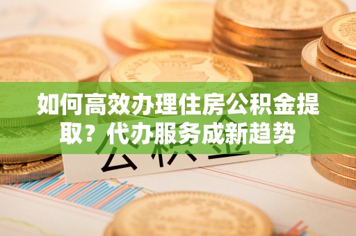 壶关如何高效办理住房公积金提取？代办服务成新趋势