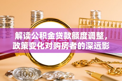 壶关解读公积金贷款额度调整，政策变化对购房者的深远影响