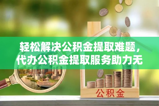 壶关轻松解决公积金提取难题，代办公积金提取服务助力无忧生活
