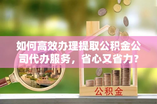 壶关如何高效办理提取公积金公司代办服务，省心又省力？