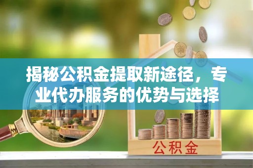 壶关揭秘公积金提取新途径，专业代办服务的优势与选择