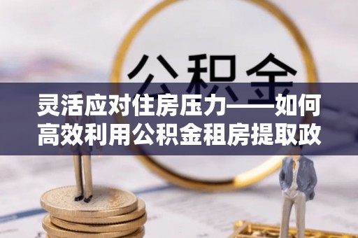 壶关灵活应对住房压力——如何高效利用公积金租房提取政策