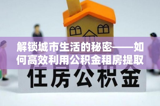 壶关解锁城市生活的秘密——如何高效利用公积金租房提取政策优化居住体验