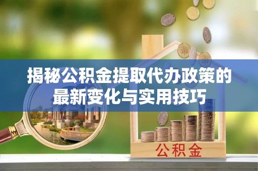 壶关揭秘公积金提取代办政策的最新变化与实用技巧