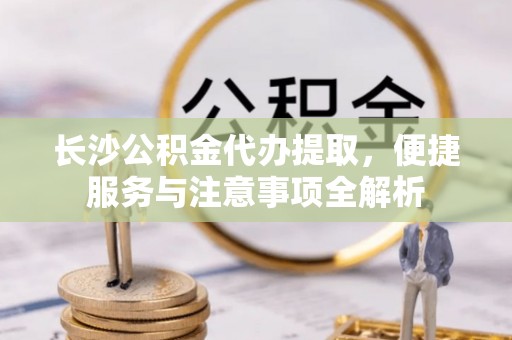 壶关长沙公积金代办提取，便捷服务与注意事项全解析