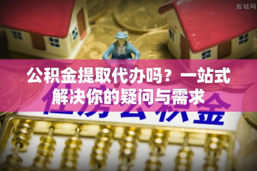 壶关公积金提取代办吗？一站式解决你的疑问与需求