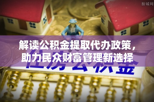 壶关解读公积金提取代办政策，助力民众财富管理新选择