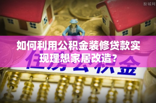 壶关如何利用公积金装修贷款实现理想家居改造？