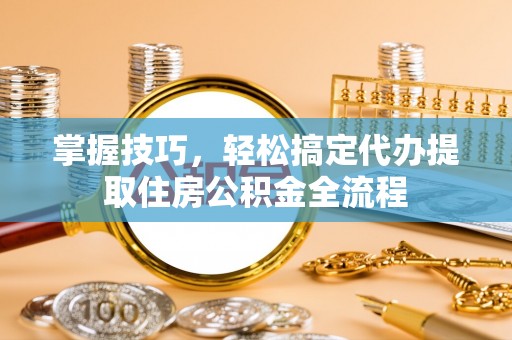 壶关掌握技巧，轻松搞定代办提取住房公积金全流程