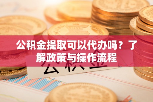 壶关公积金提取可以代办吗？了解政策与操作流程