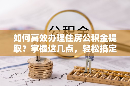 壶关如何高效办理住房公积金提取？掌握这几点，轻松搞定！