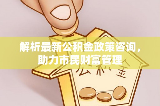 壶关解析最新公积金政策咨询，助力市民财富管理