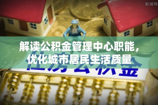 壶关解读公积金管理中心职能，优化城市居民生活质量