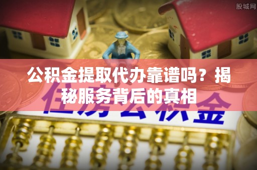 壶关公积金提取代办靠谱吗？揭秘服务背后的真相