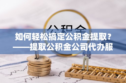 壶关如何轻松搞定公积金提取？——提取公积金公司代办服务全解析