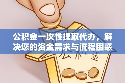 壶关公积金一次性提取代办，解决您的资金需求与流程困惑