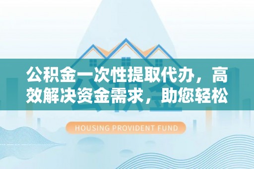 壶关公积金一次性提取代办，高效解决资金需求，助您轻松应对生活难题