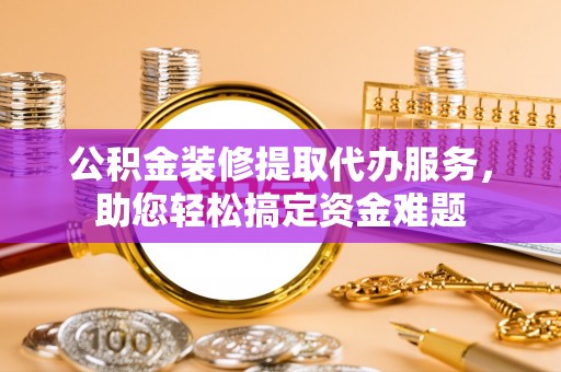 壶关公积金装修提取代办服务，助您轻松搞定资金难题