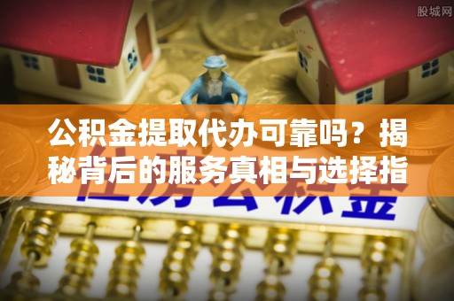 壶关公积金提取代办可靠吗？揭秘背后的服务真相与选择指南