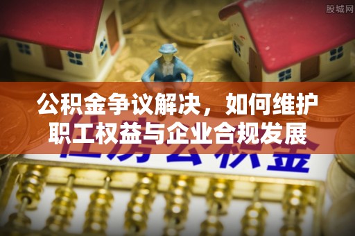 壶关公积金争议解决，如何维护职工权益与企业合规发展