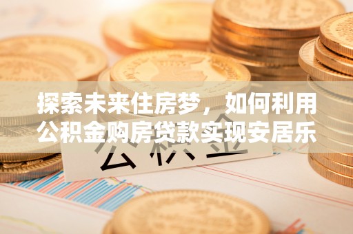 壶关探索未来住房梦，如何利用公积金购房贷款实现安居乐业