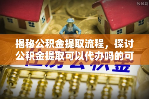 壶关揭秘公积金提取流程，探讨公积金提取可以代办吗的可行性与注意事项