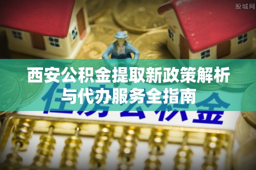 壶关西安公积金提取新政策解析与代办服务全指南