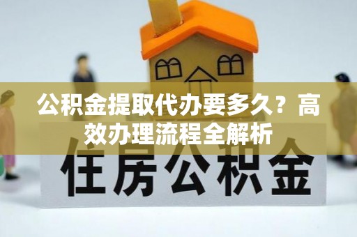 壶关公积金提取代办要多久？高效办理流程全解析