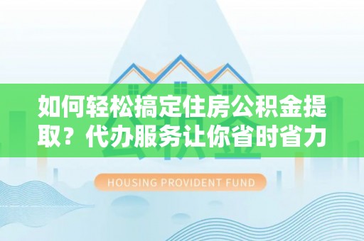 壶关如何轻松搞定住房公积金提取？代办服务让你省时省力
