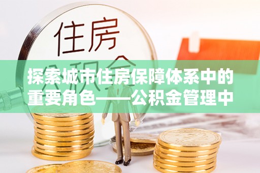 壶关探索城市住房保障体系中的重要角色——公积金管理中心