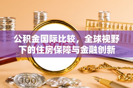 壶关公积金国际比较，全球视野下的住房保障与金融创新