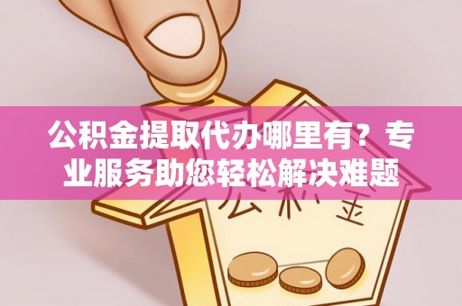 壶关公积金提取代办哪里有？专业服务助您轻松解决难题
