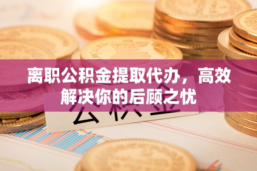 壶关离职公积金提取代办，高效解决你的后顾之忧