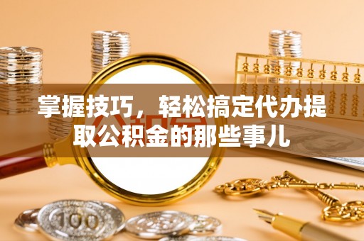 壶关掌握技巧，轻松搞定代办提取公积金的那些事儿