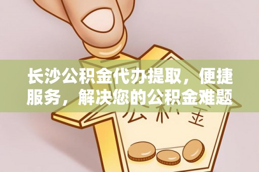 壶关长沙公积金代办提取，便捷服务，解决您的公积金难题
