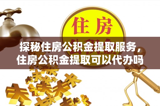 壶关探秘住房公积金提取服务，住房公积金提取可以代办吗的全方位解析