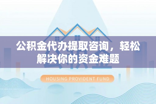壶关公积金代办提取咨询，轻松解决你的资金难题