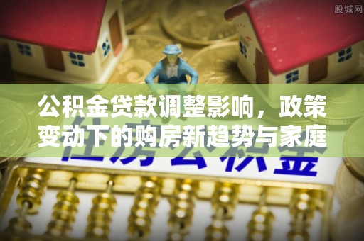 壶关公积金贷款调整影响，政策变动下的购房新趋势与家庭财务规划