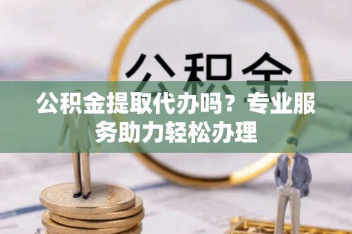 壶关公积金提取代办吗？专业服务助力轻松办理