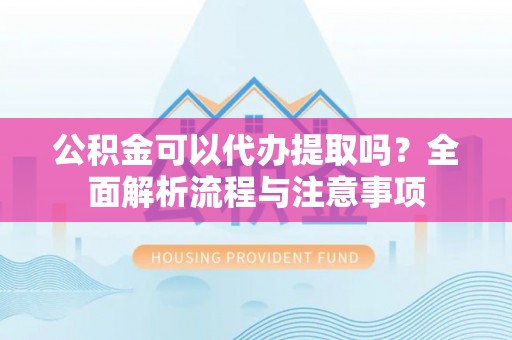 壶关公积金可以代办提取吗？全面解析流程与注意事项