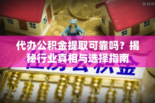 壶关代办公积金提取可靠吗？揭秘行业真相与选择指南